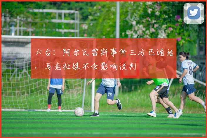 六台:阿尔瓦雷斯事件三方已通话,马竞社媒不会影响谈判