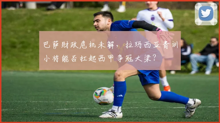 巴萨财政危机未解，拉玛西亚青训小将能否扛起西甲争冠大梁？